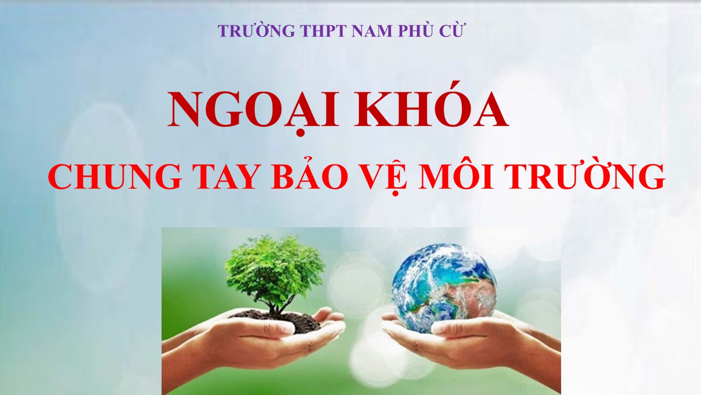 TRƯỜNG THPT NAM PHÙ CỪ HOẠT ĐỘNG NGOẠI KHÓA  CHỦ ĐỀ: "CHUNG TAY BẢO VỆ MÔI TRƯỜNG"